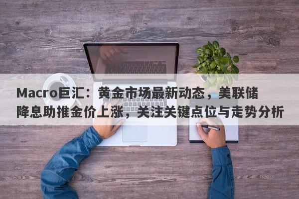 Macro巨汇：黄金市场最新动态，美联储降息助推金价上涨，关注关键点位与走势分析