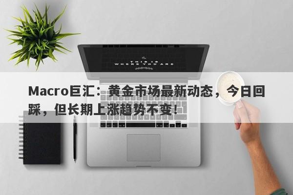 Macro巨汇：黄金市场最新动态，今日回踩，但长期上涨趋势不变！