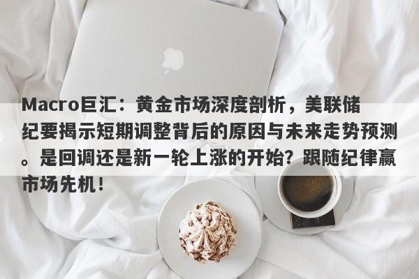 Macro巨汇：黄金市场深度剖析，美联储纪要揭示短期调整背后的原因与未来走势预测。是回调还是新一轮上涨的开始？跟随纪律赢市场先机！