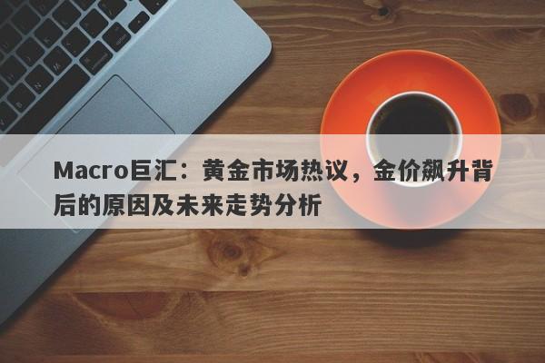 Macro巨汇：黄金市场热议，金价飙升背后的原因及未来走势分析