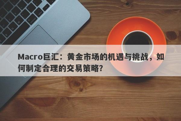 Macro巨汇：黄金市场的机遇与挑战，如何制定合理的交易策略？