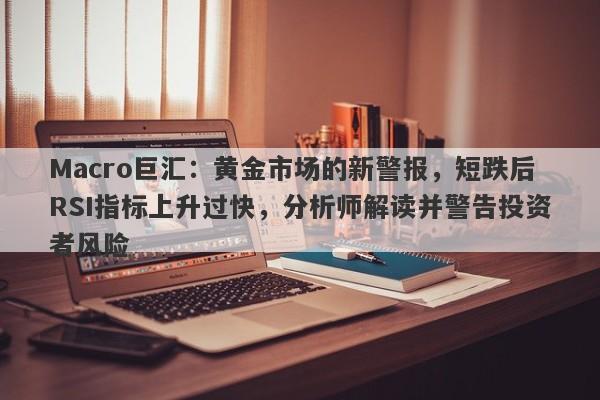 Macro巨汇：黄金市场的新警报，短跌后RSI指标上升过快，分析师解读并警告投资者风险