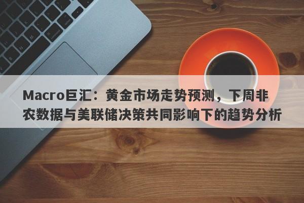 Macro巨汇：黄金市场走势预测，下周非农数据与美联储决策共同影响下的趋势分析