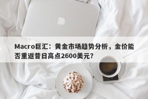 Macro巨汇：黄金市场趋势分析，金价能否重返昔日高点2600美元？