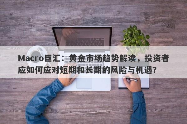 Macro巨汇：黄金市场趋势解读，投资者应如何应对短期和长期的风险与机遇？