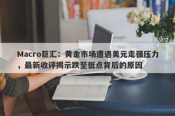 Macro巨汇：黄金市场遭遇美元走强压力，最新收评揭示跌至低点背后的原因
