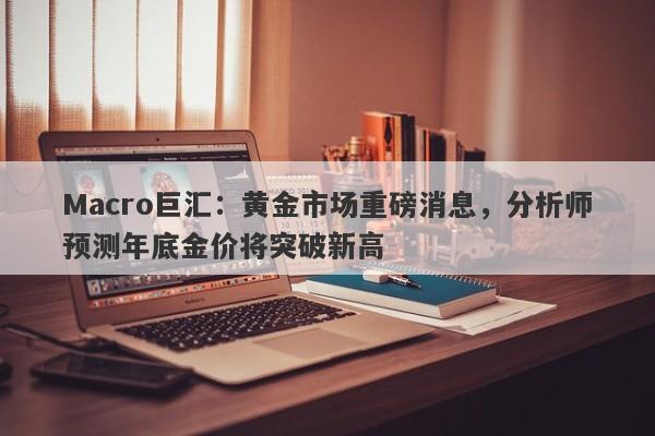 Macro巨汇:黄金市场重磅消息,分析师预测年底金价将突破新高