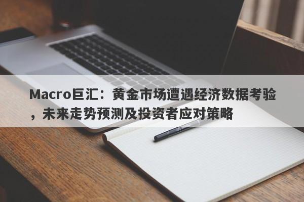 Macro巨汇:黄金市场遭遇经济数据考验,未来走势预测及投资者应对策略