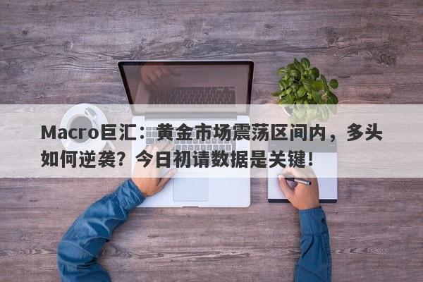 Macro巨汇:黄金市场震荡区间内,多头如何逆袭?今日初请数据是关键!