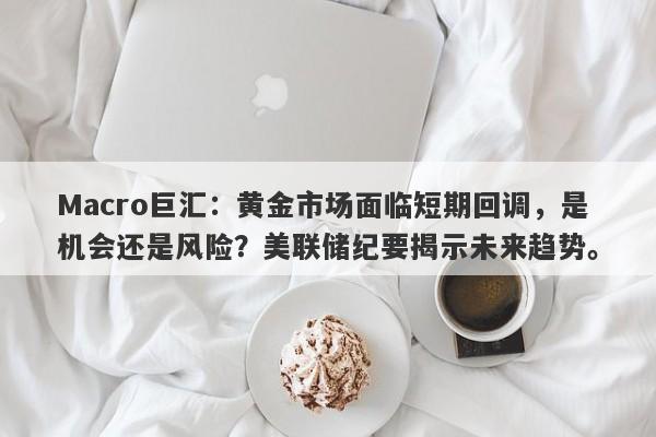 Macro巨汇:黄金市场面临短期回调,是机会还是风险?美联储纪要揭示未来趋势。