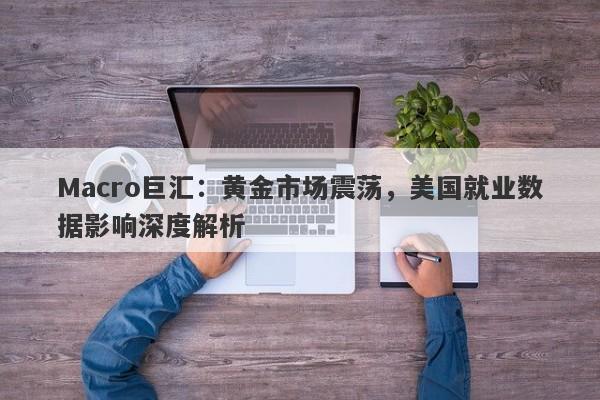 Macro巨汇:黄金市场震荡,美国就业数据影响深度解析