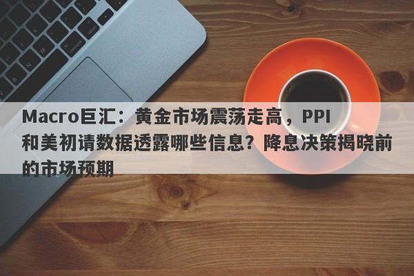 Macro巨汇:黄金市场震荡走高,PPI和美初请数据透露哪些信息?降息决策揭晓前的市场预期
