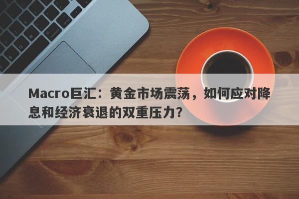 Macro巨汇:黄金市场震荡,如何应对降息和经济衰退的双重压力?