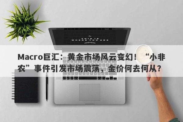 Macro巨汇:黄金市场风云变幻!“小非农”事件引发市场震荡,金价何去何从?