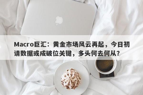 Macro巨汇:黄金市场风云再起,今日初请数据或成破位关键,多头何去何从?