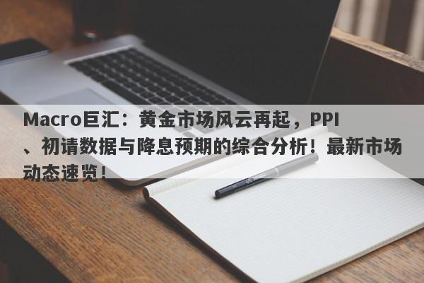 Macro巨汇:黄金市场风云再起,PPI、初请数据与降息预期的综合分析!最新市场动态速览!