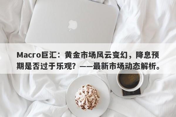 Macro巨汇:黄金市场风云变幻,降息预期是否过于乐观?——最新市场动态解析。