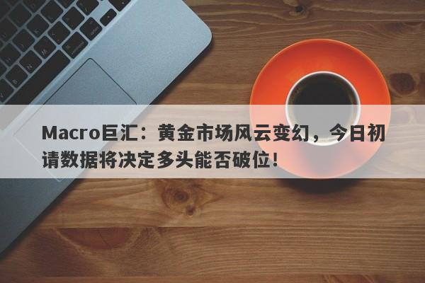 Macro巨汇:黄金市场风云变幻,今日初请数据将决定多头能否破位!