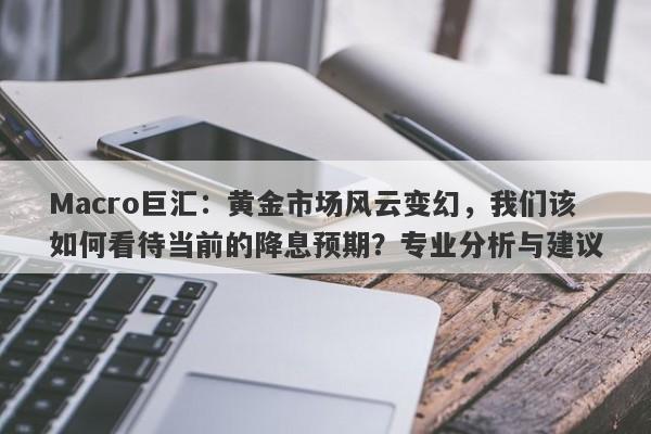 Macro巨汇:黄金市场风云变幻,我们该如何看待当前的降息预期?专业分析与建议
