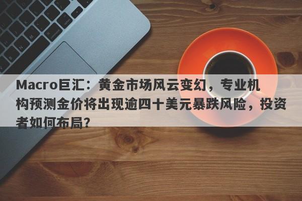 Macro巨汇:黄金市场风云变幻,专业机构预测金价将出现逾四十美元暴跌风险,投资者如何布局?