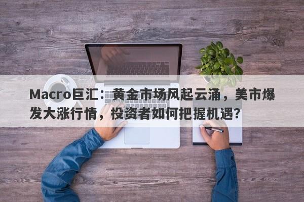 Macro巨汇:黄金市场风起云涌,美市爆发大涨行情,投资者如何把握机遇?