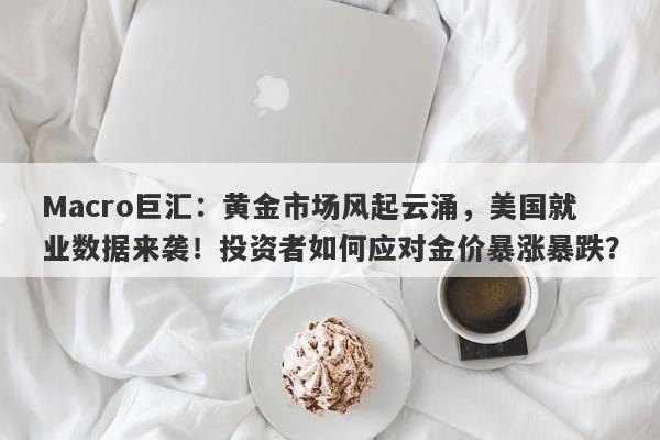 Macro巨汇:黄金市场风起云涌,美国就业数据来袭!投资者如何应对金价暴涨暴跌?