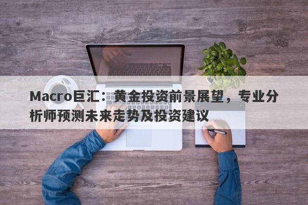 Macro巨汇:黄金投资前景展望,专业分析师预测未来走势及投资建议