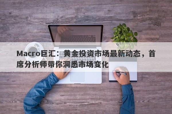Macro巨汇:黄金投资市场最新动态,首席分析师带你洞悉市场变化