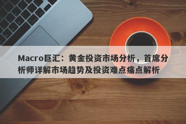 Macro巨汇:黄金投资市场分析,首席分析师详解市场趋势及投资难点痛点解析