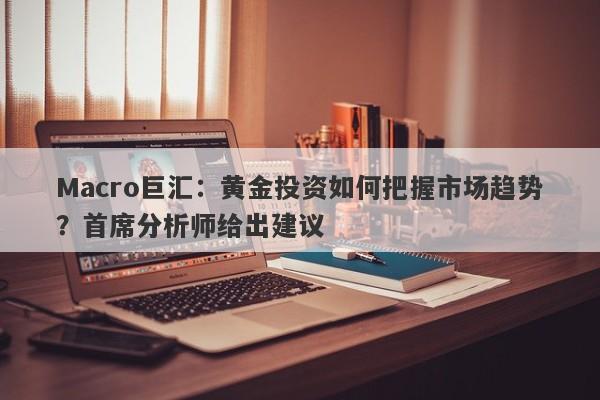 Macro巨汇:黄金投资如何把握市场趋势?首席分析师给出建议