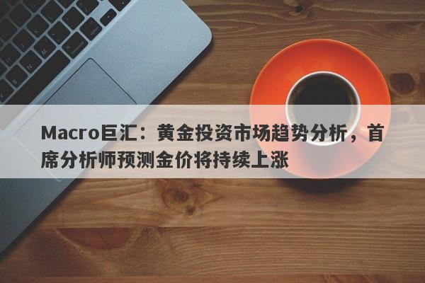 Macro巨汇:黄金投资市场趋势分析,首席分析师预测金价将持续上涨