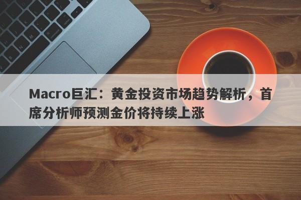 Macro巨汇:黄金投资市场趋势解析,首席分析师预测金价将持续上涨