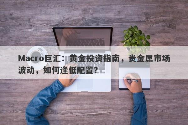 Macro巨汇:黄金投资指南,贵金属市场波动,如何逢低配置?