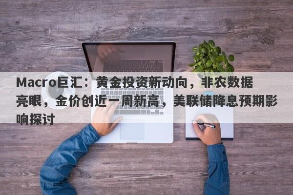 Macro巨汇:黄金投资新动向,非农数据亮眼,金价创近一周新高,美联储降息预期影响探讨