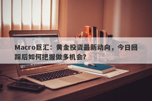 Macro巨汇:黄金投资最新动向,今日回踩后如何把握做多机会?