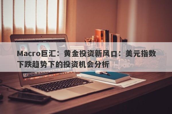 Macro巨汇:黄金投资新风口:美元指数下跌趋势下的投资机会分析