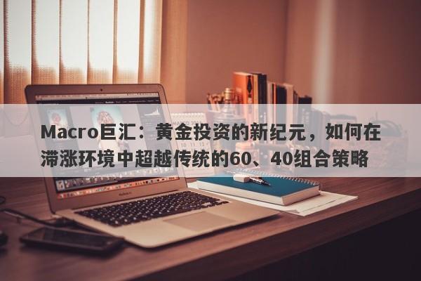 Macro巨汇:黄金投资的新纪元,如何在滞涨环境中超越传统的60、40组合策略