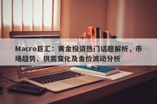 Macro巨汇:黄金投资热门话题解析,市场趋势、供需变化及金价波动分析