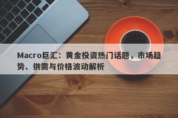 Macro巨汇:黄金投资热门话题,市场趋势、供需与价格波动解析