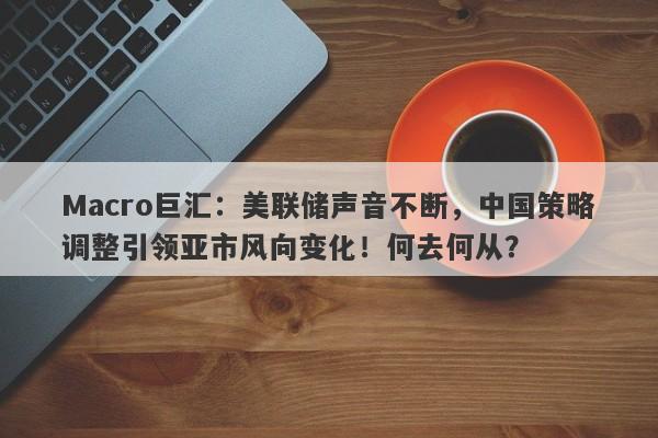 Macro巨汇:美联储声音不断,中国策略调整引领亚市风向变化!何去何从?