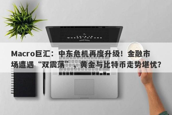 Macro巨汇:中东危机再度升级!金融市场遭遇“双震荡”,黄金与比特币走势堪忧?