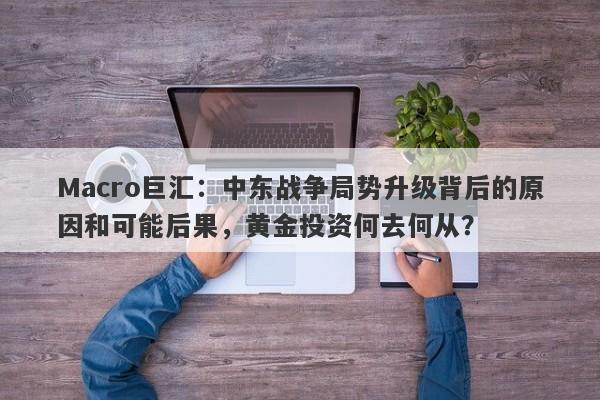 Macro巨汇:中东战争局势升级背后的原因和可能后果,黄金投资何去何从?