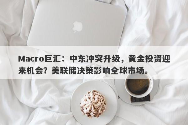 Macro巨汇:中东冲突升级,黄金投资迎来机会?美联储决策影响全球市场。
