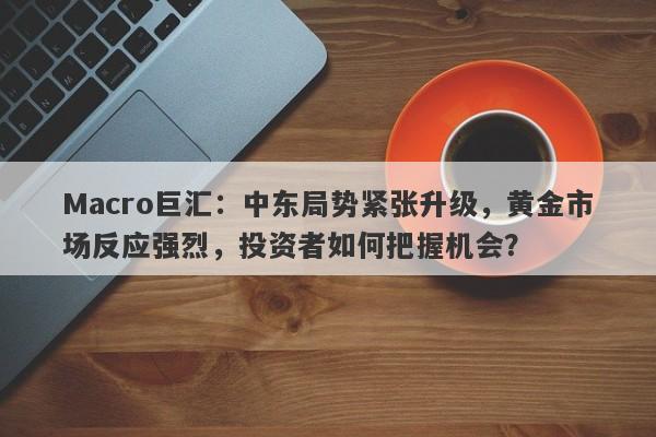 Macro巨汇:中东局势紧张升级,黄金市场反应强烈,投资者如何把握机会?