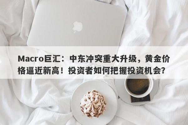 Macro巨汇:中东冲突重大升级,黄金价格逼近新高!投资者如何把握投资机会?