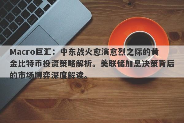 Macro巨汇:中东战火愈演愈烈之际的黄金比特币投资策略解析。美联储加息决策背后的市场博弈深度解读。