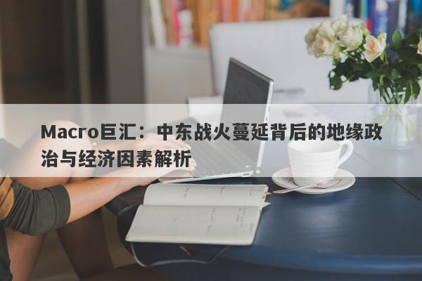Macro巨汇:中东战火蔓延背后的地缘政治与经济因素解析