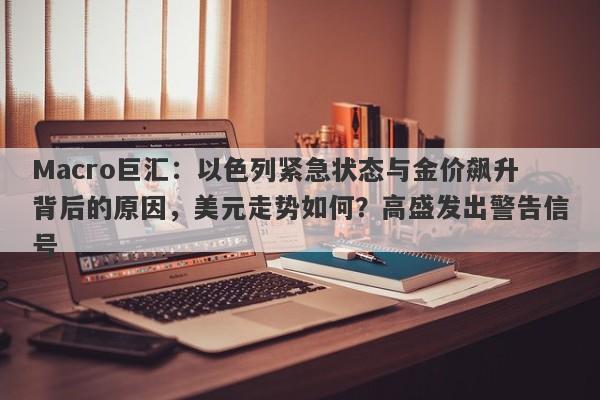 Macro巨汇:以色列紧急状态与金价飙升背后的原因,美元走势如何?高盛发出警告信号