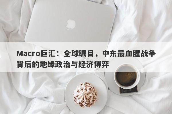 Macro巨汇:全球瞩目,中东最血腥战争背后的地缘政治与经济博弈