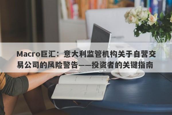 Macro巨汇:意大利监管机构关于自营交易公司的风险警告——投资者的关键指南
